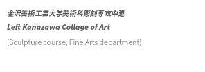 金沢美術工芸大学美術科彫刻専攻中退 Left Kanazawa Collage of Art (Sculpture course, Fine Arts department) 